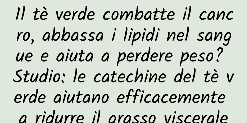 Il tè verde combatte il cancro, abbassa i lipidi nel sangue e aiuta a perdere peso? Studio: le catechine del tè verde aiutano efficacemente a ridurre il grasso viscerale