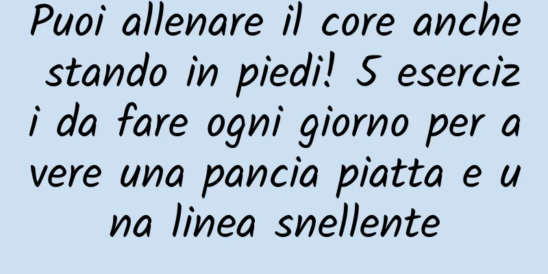 Puoi allenare il core anche stando in piedi! 5 esercizi da fare ogni giorno per avere una pancia piatta e una linea snellente