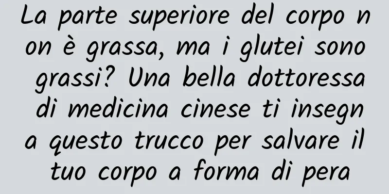 La parte superiore del corpo non è grassa, ma i glutei sono grassi? Una bella dottoressa di medicina cinese ti insegna questo trucco per salvare il tuo corpo a forma di pera