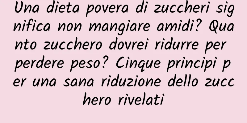 Una dieta povera di zuccheri significa non mangiare amidi? Quanto zucchero dovrei ridurre per perdere peso? Cinque principi per una sana riduzione dello zucchero rivelati