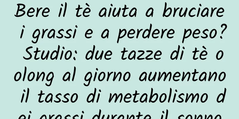 Bere il tè aiuta a bruciare i grassi e a perdere peso? Studio: due tazze di tè oolong al giorno aumentano il tasso di metabolismo dei grassi durante il sonno