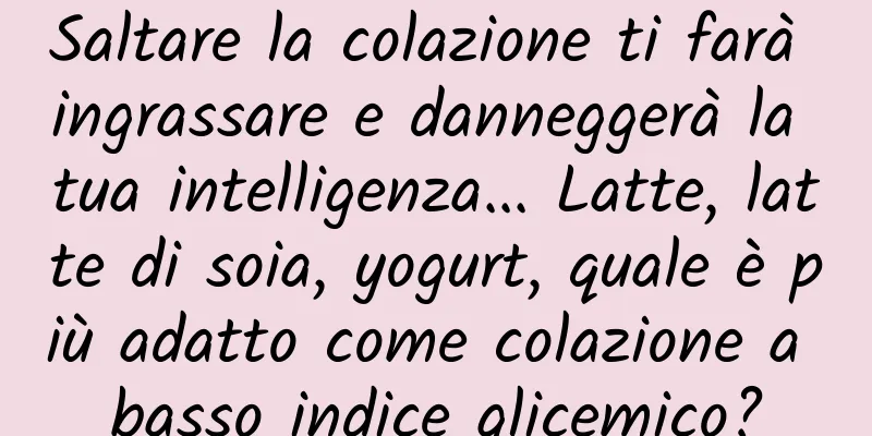 Saltare la colazione ti farà ingrassare e danneggerà la tua intelligenza... Latte, latte di soia, yogurt, quale è più adatto come colazione a basso indice glicemico?
