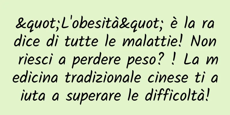 "L'obesità" è la radice di tutte le malattie! Non riesci a perdere peso? ! La medicina tradizionale cinese ti aiuta a superare le difficoltà!