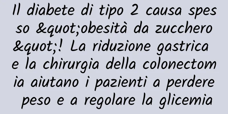 Il diabete di tipo 2 causa spesso "obesità da zucchero"! La riduzione gastrica e la chirurgia della colonectomia aiutano i pazienti a perdere peso e a regolare la glicemia