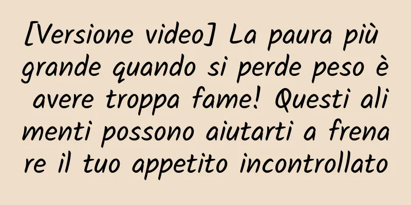 [Versione video] La paura più grande quando si perde peso è avere troppa fame! Questi alimenti possono aiutarti a frenare il tuo appetito incontrollato