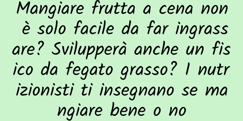 Mangiare frutta a cena non è solo facile da far ingrassare? Svilupperà anche un fisico da fegato grasso? I nutrizionisti ti insegnano se mangiare bene o no
