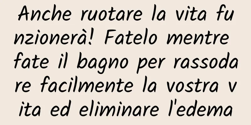 Anche ruotare la vita funzionerà! Fatelo mentre fate il bagno per rassodare facilmente la vostra vita ed eliminare l'edema