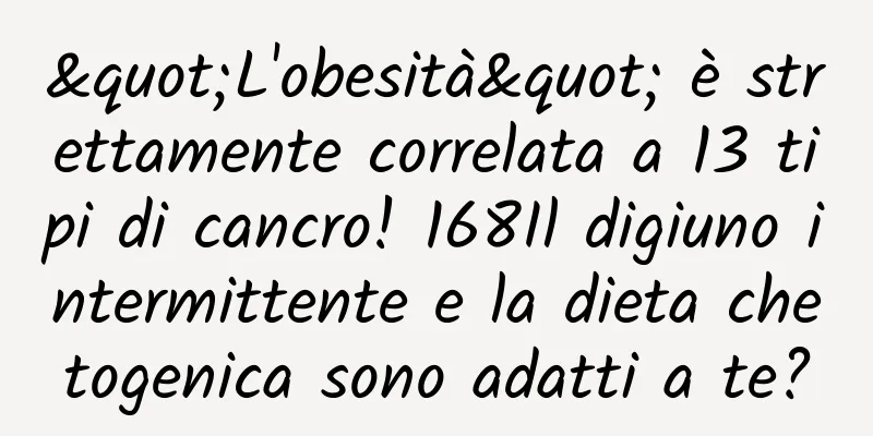 "L'obesità" è strettamente correlata a 13 tipi di cancro! 168Il digiuno intermittente e la dieta chetogenica sono adatti a te?