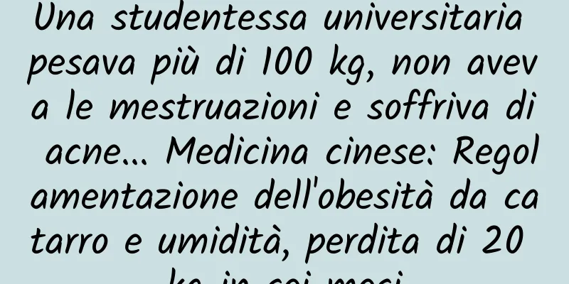 Una studentessa universitaria pesava più di 100 kg, non aveva le mestruazioni e soffriva di acne... Medicina cinese: Regolamentazione dell'obesità da catarro e umidità, perdita di 20 kg in sei mesi