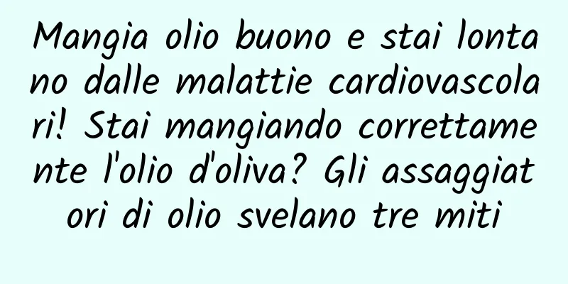 Mangia olio buono e stai lontano dalle malattie cardiovascolari! Stai mangiando correttamente l'olio d'oliva? Gli assaggiatori di olio svelano tre miti