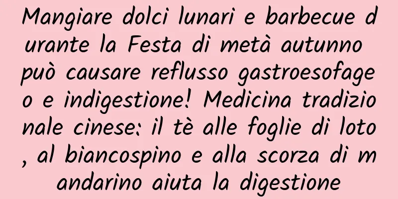 Mangiare dolci lunari e barbecue durante la Festa di metà autunno può causare reflusso gastroesofageo e indigestione! Medicina tradizionale cinese: il tè alle foglie di loto, al biancospino e alla scorza di mandarino aiuta la digestione