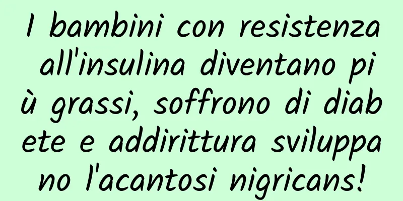 I bambini con resistenza all'insulina diventano più grassi, soffrono di diabete e addirittura sviluppano l'acantosi nigricans!
