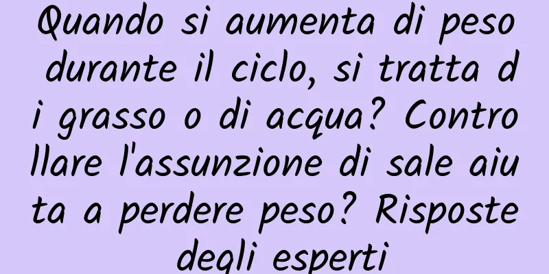 Quando si aumenta di peso durante il ciclo, si tratta di grasso o di acqua? Controllare l'assunzione di sale aiuta a perdere peso? Risposte degli esperti