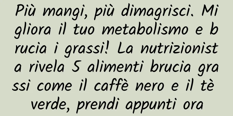 Più mangi, più dimagrisci. Migliora il tuo metabolismo e brucia i grassi! La nutrizionista rivela 5 alimenti brucia grassi come il caffè nero e il tè verde, prendi appunti ora
