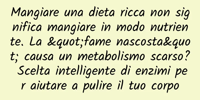 Mangiare una dieta ricca non significa mangiare in modo nutriente. La "fame nascosta" causa un metabolismo scarso? Scelta intelligente di enzimi per aiutare a pulire il tuo corpo