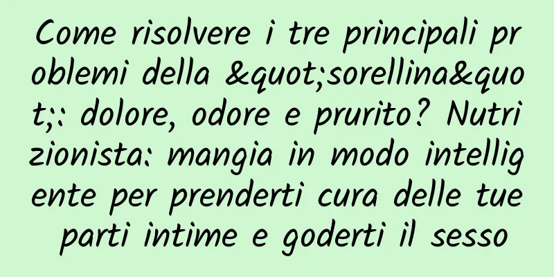 Come risolvere i tre principali problemi della "sorellina": dolore, odore e prurito? Nutrizionista: mangia in modo intelligente per prenderti cura delle tue parti intime e goderti il ​​sesso