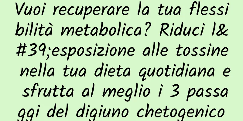 Vuoi recuperare la tua flessibilità metabolica? Riduci l'esposizione alle tossine nella tua dieta quotidiana e sfrutta al meglio i 3 passaggi del digiuno chetogenico
