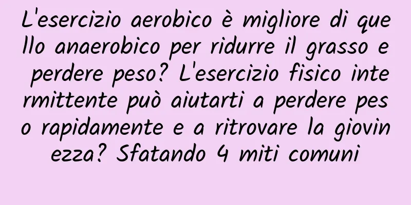 L'esercizio aerobico è migliore di quello anaerobico per ridurre il grasso e perdere peso? L'esercizio fisico intermittente può aiutarti a perdere peso rapidamente e a ritrovare la giovinezza? Sfatando 4 miti comuni