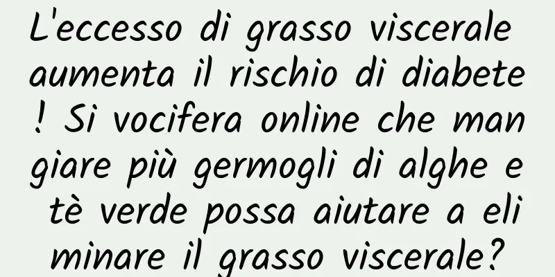 L'eccesso di grasso viscerale aumenta il rischio di diabete! Si vocifera online che mangiare più germogli di alghe e tè verde possa aiutare a eliminare il grasso viscerale?