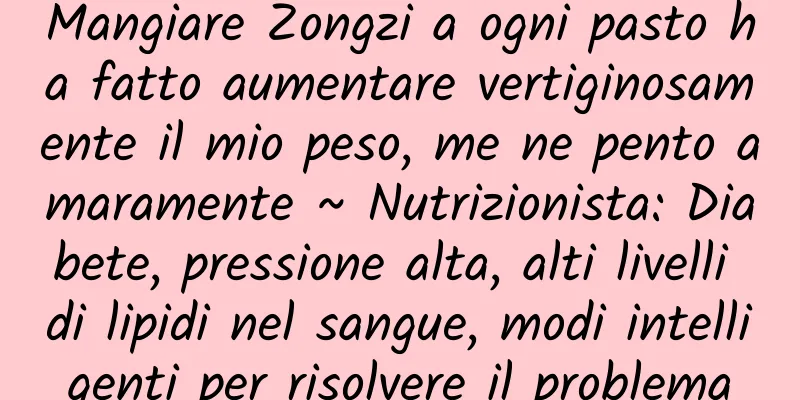 Mangiare Zongzi a ogni pasto ha fatto aumentare vertiginosamente il mio peso, me ne pento amaramente ~ Nutrizionista: Diabete, pressione alta, alti livelli di lipidi nel sangue, modi intelligenti per risolvere il problema