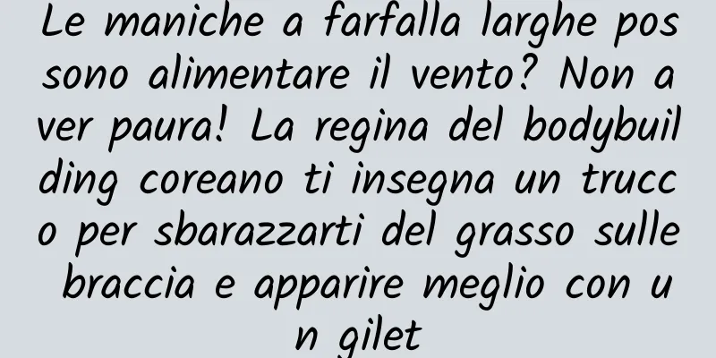 Le maniche a farfalla larghe possono alimentare il vento? Non aver paura! La regina del bodybuilding coreano ti insegna un trucco per sbarazzarti del grasso sulle braccia e apparire meglio con un gilet