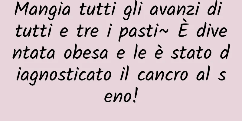 Mangia tutti gli avanzi di tutti e tre i pasti~ È diventata obesa e le è stato diagnosticato il cancro al seno!