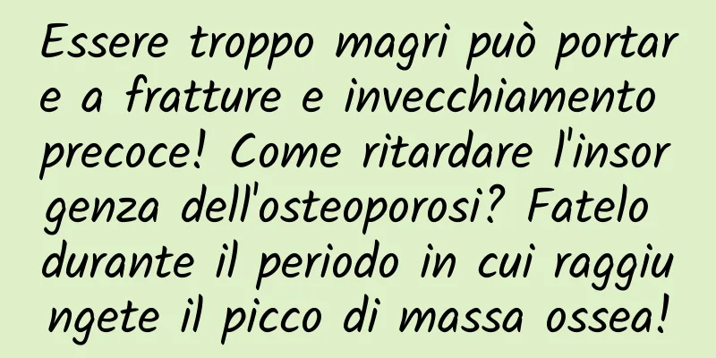 Essere troppo magri può portare a fratture e invecchiamento precoce! Come ritardare l'insorgenza dell'osteoporosi? Fatelo durante il periodo in cui raggiungete il picco di massa ossea!