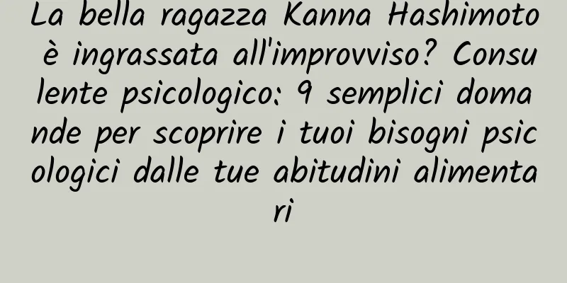 La bella ragazza Kanna Hashimoto è ingrassata all'improvviso? Consulente psicologico: 9 semplici domande per scoprire i tuoi bisogni psicologici dalle tue abitudini alimentari