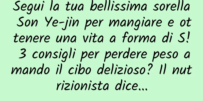 Segui la tua bellissima sorella Son Ye-jin per mangiare e ottenere una vita a forma di S! 3 consigli per perdere peso amando il cibo delizioso? Il nutrizionista dice...