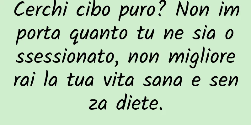 Cerchi cibo puro? Non importa quanto tu ne sia ossessionato, non migliorerai la tua vita sana e senza diete.