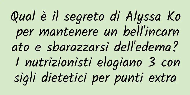 Qual è il segreto di Alyssa Ko per mantenere un bell'incarnato e sbarazzarsi dell'edema? I nutrizionisti elogiano 3 consigli dietetici per punti extra