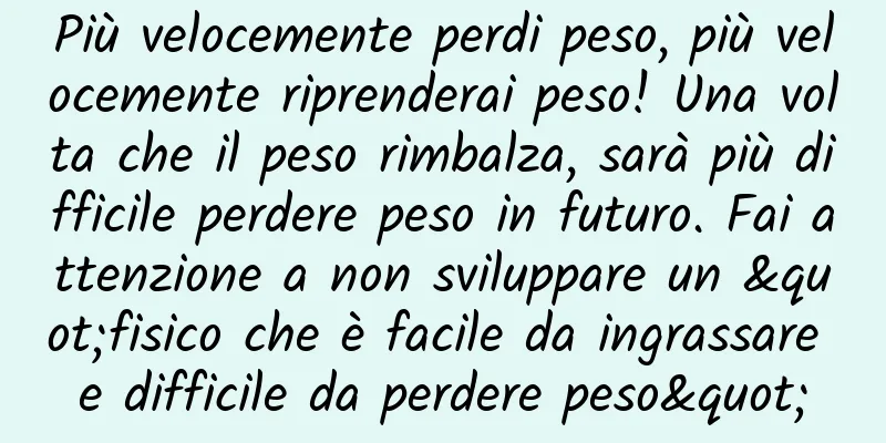 Più velocemente perdi peso, più velocemente riprenderai peso! Una volta che il peso rimbalza, sarà più difficile perdere peso in futuro. Fai attenzione a non sviluppare un "fisico che è facile da ingrassare e difficile da perdere peso"