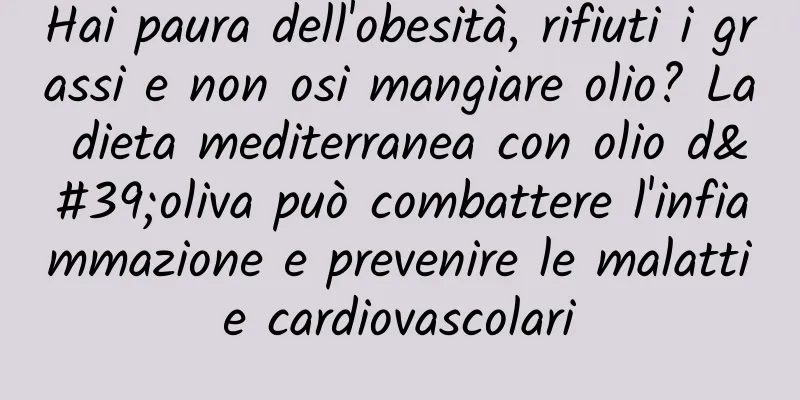 Hai paura dell'obesità, rifiuti i grassi e non osi mangiare olio? La dieta mediterranea con olio d'oliva può combattere l'infiammazione e prevenire le malattie cardiovascolari