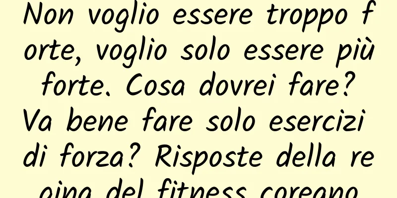 Non voglio essere troppo forte, voglio solo essere più forte. Cosa dovrei fare? Va bene fare solo esercizi di forza? Risposte della regina del fitness coreano