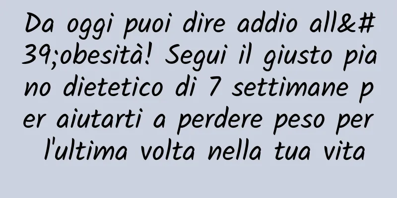 Da oggi puoi dire addio all'obesità! Segui il giusto piano dietetico di 7 settimane per aiutarti a perdere peso per l'ultima volta nella tua vita