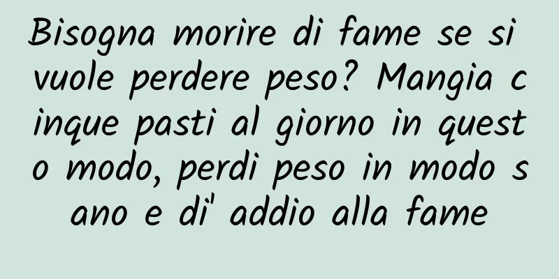Bisogna morire di fame se si vuole perdere peso? Mangia cinque pasti al giorno in questo modo, perdi peso in modo sano e di' addio alla fame