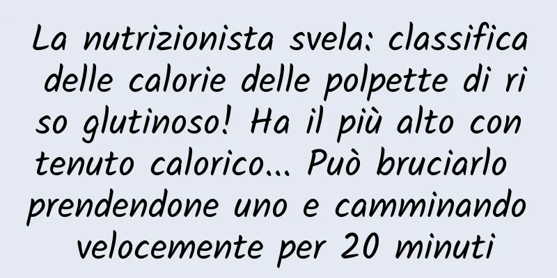 La nutrizionista svela: classifica delle calorie delle polpette di riso glutinoso! Ha il più alto contenuto calorico... Può bruciarlo prendendone uno e camminando velocemente per 20 minuti