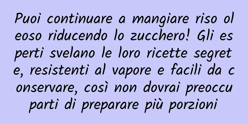 Puoi continuare a mangiare riso oleoso riducendo lo zucchero! Gli esperti svelano le loro ricette segrete, resistenti al vapore e facili da conservare, così non dovrai preoccuparti di preparare più porzioni