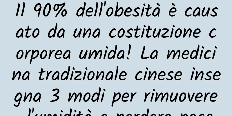 Il 90% dell'obesità è causato da una costituzione corporea umida! La medicina tradizionale cinese insegna 3 modi per rimuovere l'umidità e perdere peso