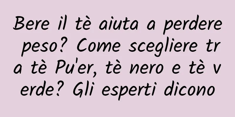 Bere il tè aiuta a perdere peso? Come scegliere tra tè Pu'er, tè nero e tè verde? Gli esperti dicono