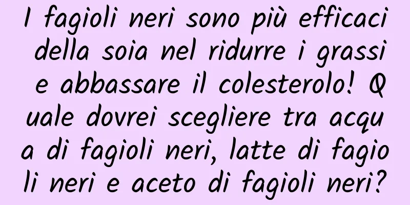 I fagioli neri sono più efficaci della soia nel ridurre i grassi e abbassare il colesterolo! Quale dovrei scegliere tra acqua di fagioli neri, latte di fagioli neri e aceto di fagioli neri?