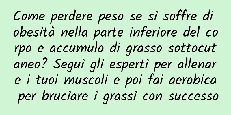 Come perdere peso se si soffre di obesità nella parte inferiore del corpo e accumulo di grasso sottocutaneo? Segui gli esperti per allenare i tuoi muscoli e poi fai aerobica per bruciare i grassi con successo