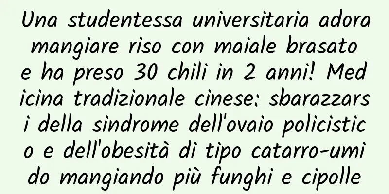 Una studentessa universitaria adora mangiare riso con maiale brasato e ha preso 30 chili in 2 anni! Medicina tradizionale cinese: sbarazzarsi della sindrome dell'ovaio policistico e dell'obesità di tipo catarro-umido mangiando più funghi e cipolle