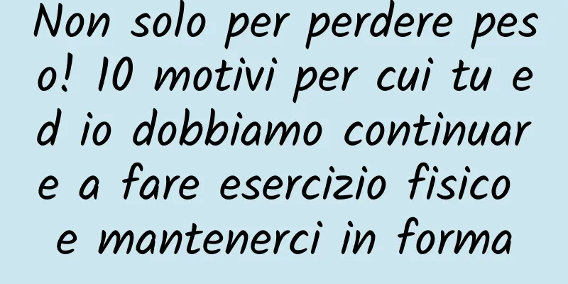 Non solo per perdere peso! 10 motivi per cui tu ed io dobbiamo continuare a fare esercizio fisico e mantenerci in forma