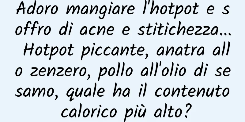 Adoro mangiare l'hotpot e soffro di acne e stitichezza... Hotpot piccante, anatra allo zenzero, pollo all'olio di sesamo, quale ha il contenuto calorico più alto?