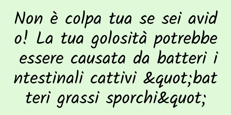 Non è colpa tua se sei avido! La tua golosità potrebbe essere causata da batteri intestinali cattivi "batteri grassi sporchi"
