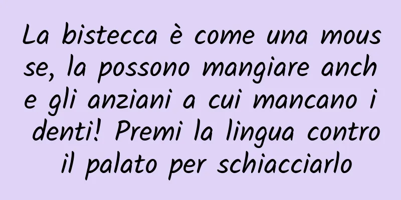 La bistecca è come una mousse, la possono mangiare anche gli anziani a cui mancano i denti! Premi la lingua contro il palato per schiacciarlo