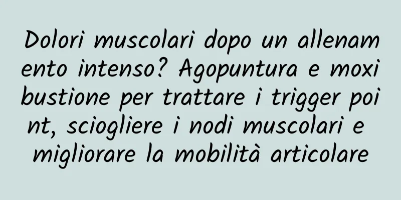 Dolori muscolari dopo un allenamento intenso? Agopuntura e moxibustione per trattare i trigger point, sciogliere i nodi muscolari e migliorare la mobilità articolare