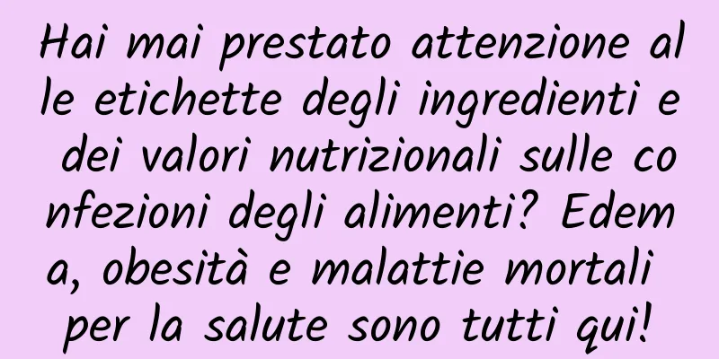 Hai mai prestato attenzione alle etichette degli ingredienti e dei valori nutrizionali sulle confezioni degli alimenti? Edema, obesità e malattie mortali per la salute sono tutti qui!