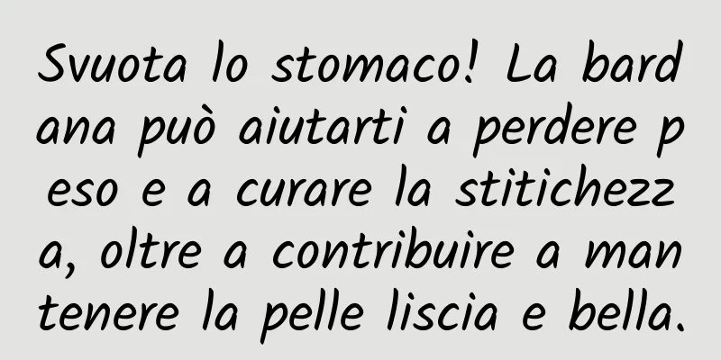 Svuota lo stomaco! La bardana può aiutarti a perdere peso e a curare la stitichezza, oltre a contribuire a mantenere la pelle liscia e bella.